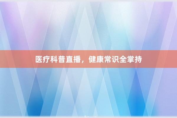 医疗科普直播，健康常识全掌持