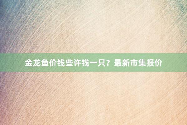 金龙鱼价钱些许钱一只？最新市集报价